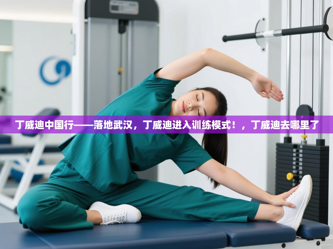 丁威迪中国行——落地武汉，丁威迪进入训练模式！，丁威迪去哪里了